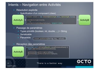 Intents – Navigation entre Activités
        !   Résolution explicite
              !   Spécification d’un composant (class)
                          Intent intent = new Intent(ActivityA.this, ActivityB.class);	

        ActivityA         startActivity(intent);	                                         ActivityB
                          // OU	
                          startActivityForResult(intent, REQUEST_CODE);	



        !   Passage de paramètres
              !   Types primitifs (boolean, int, double, ...) + String
              !   Serializable
              !   Parcelable     intent.putExtra(String key, value);	



        !   Réception des paramètres
                        protected void onCreate(Bundle savedInstanceState) {
                                                                           	
                          super.onCreate(savedInstanceState);	

        ActivityB              getIntent().getStringExtra(key);	
                               getIntent().getParcelableExtra(key2); 	
                               // ...	
                        }	




21	


© OCTO 2012
 