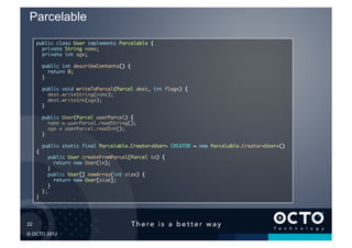 Parcelable
        public class User implements Parcelable {	
          private String name;	
          private int age;	

               public int describeContents() {	
                  return 0;	
               }	

               public void writeToParcel(Parcel dest, int flags) {	
                  dest.writeString(name);	
                  dest.writeInt(age);	
               }	

               public User(Parcel userParcel) {	
                  name = userParcel.readString();	
                  age = userParcel.readInt();	
               }	

               public static final Parcelable.Creator<User> CREATOR = new Parcelable.Creator<User>()
        {	
                 public User createFromParcel(Parcel in) {	
                    return new User(in);	
                 }	
                 public User[] newArray(int size) {	
                    return new User[size];	
                 }	
               };	
        }	





22	


© OCTO 2012
 