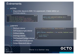 Événements
        !   onClick
            !   Disponible depuis le SDK 1.6, auparavant, il fallait définir un
                OnClickListener...
   <Button	                                    layout                                                activity
       android:id="@+id/button"	                             public void onButtonClick(View v) {	
       android:layout_width="wrap_content"	                       // do something	
       android:layout_height="wrap_content"	                 }	

          android:onClick="onButtonClick"        />	




        !   Listeners
            !       OnClickListener               textview.setOnKeyListener(new OnKeyListener() {	

            !       OnFocusChangeListener           @Override	
                                                    public boolean onKey(View v, int keyCode, KeyEvent event)	
            !       OnKeyListener                   {	
                                                         // do something	
            !       OnDragListener                       return false;	
                                                    }	
            !       OnCheckedChangeListener       });	


            !       OnMenuItemClickListener
            !       OnItemSelectedListener
            !       ...

24	


© OCTO 2012
 