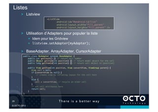 Listes
        !   Listview
                                <ListView	
                                       android:id="@android:id/list"	
                                       android:layout_width="fill_parent"	
                                       android:layout_height="fill_parent" />	


        !   Utilisation d’Adapters pour populer la liste
                !   Idem pour les Gridview
                !   listview.setAdapter(myAdapter);	

        !   BaseAdapter, ArrayAdapter, CursorAdapter
         public class MyAdapter extends BaseAdapter {	
             public int getCount() {} // return cell number	
             public Object getItem(int position) {} // return model object for the cell	
             public long getItemId(int position) {} // return cell object id (position)	

                public View getView(int position, View convertView, ViewGroup parent) {	
                   View cell = null;	
                   if (convertView == null) { 	
                       // create view by inflating layout for the cell here	
                   }	
                   else {	
                      cell = convertView; // recycle an older cell	
                   }	
                   // set cell attributes here	
                   return cell;	
                }	
         }	



29	


© OCTO 2012
 