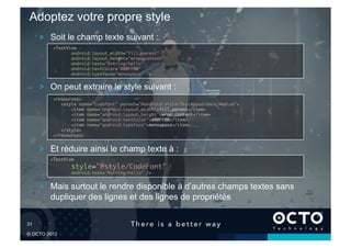 Adoptez votre propre style
        !   Soit le champ texte suivant :
            <TextView	
                   android:layout_width="fill_parent"	
                   android:layout_height="wrap_content"	
                   android:text="@string/hello"	
                   android:textColor="#00FF00"	
                   android:typeface="monospace" />  	

        !   On peut extraire le style suivant :
            <resources>	
               <style name="CodeFont" parent="@android:style/TextAppearance.Medium">	
                   <item name="android:layout_width">fill_parent</item>	
                   <item name="android:layout_height">wrap_content</item>	
                   <item name="android:textColor">#00FF00</item>	
                   <item name="android:typeface">monospace</item>	
               </style>	
            </resources>	

        !   Et réduire ainsi le champ texte à :
           <TextView	
                   style="@style/CodeFont"	
                   android:text="@string/hello" />	



        !   Mais surtout le rendre disponible à d’autres champs textes sans
            dupliquer des lignes et des lignes de propriétés


31	


© OCTO 2012
 