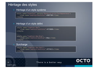 Héritage des styles
        !   Héritage d’un style système
              <style name="GreenText" parent="@android:style/TextAppearance">	
                  <item name="android:textColor">#00FF00</item>	
              </style>	




        !   Héritage d’un style défini
              <style name="CodeFont.Red">	
                  <item name="android:textColor">#FF0000</item>	
              </style>	


              <style name="CodeFont.Red.Big">	
                  <item name="android:textSize">30dp</item>	
              </style>	



        !   Surcharge
              <style name="CodeFont.Red.Dark">	
                  <item name="android:textColor">#FF6611</item>	
              </style>	




32	


© OCTO 2012
 