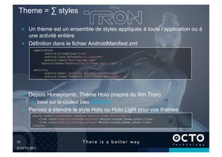 Theme = ∑ styles

        !   Un thème est un ensemble de styles appliqués à toute l’application ou à
            une activité entière
        !   Définition dans le fichier AndroidManifest.xml
            <application	
                   android:allowBackup="true"	
                   android:icon="@drawable/ic_launcher"	
                   android:label="@string/app_name"	
                 android:theme="@android:style/Theme.Holo.Light" >	

            <activity	
                   android:name=".activity.SplashScreenActivity"	
                   android:theme="@android:style/Theme.NoTitleBar" />	





        !   Depuis Honeycomb, Thème Holo (inspiré du film Tron)
            !   basé sur la couleur bleu #33b5e5
        !   Pensez à étendre le style Holo ou Holo.Light pour vos thèmes
            <style name="CustomTheme" parent="android:Theme.Holo.Light">	
                <item name="android:windowBackground">@color/custom_theme_color</item>	
                <item name="android:colorBackground">@color/custom_theme_color</item>	
            </style>	





33	


© OCTO 2012
 