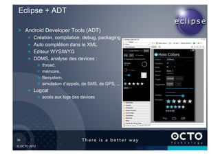 Eclipse + ADT

 !   Android Developer Tools (ADT)
        !       Création, compilation, debug, packaging
        !       Auto complétion dans le XML
        !       Editeur WYSIWYG
        !       DDMS, analyse des devices :
                 !       thread,
                 !       mémoire,
                 !       filesystem,
                 !       simulation d’appels, de SMS, de GPS, ...
        !   Logcat
                 !   accès aux logs des devices




36	


© OCTO 2012
 