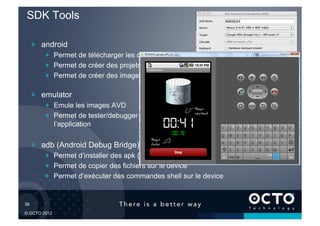SDK Tools

        !   android
            !   Permet de télécharger les différentes versions du SDK (SDK Manager)
            !   Permet de créer des projets Android
            !   Permet de créer des images AVD (Android Virtual Device)

        !   emulator
            !   Emule les images AVD
            !   Permet de tester/debugger
                l’application

        !   adb (Android Debug Bridge)
            !   Permet d’installer des apk (Android PacKage) sur le device
            !   Permet de copier des fichiers sur le device
            !   Permet d’exécuter des commandes shell sur le device


38	


© OCTO 2012
 
