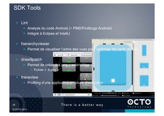 SDK Tools

        !   Lint
            !   Analyse du code Android (~ PMD/Findbugs Android)
            !   Intégré à Eclipse et IntelliJ

        !   hierarchyviewer
            !   Permet de visualiser l’arbre des vues pour optimiser les perfs de l’UI

        !   draw9patch
            !   Permet de créer des png « extensibles »
                   !   Fichier « .9.png »

        !   traceview
            !   Profiling d’une application en cours d’exécution




39	


© OCTO 2012
 