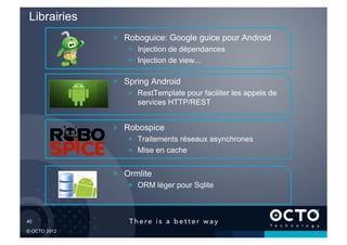 Librairies
              !   Roboguice: Google guice pour Android
                  !   Injection de dépendances
                  !   Injection de view...

              !   Spring Android
                  !   RestTemplate pour faciliter les appels de
                      services HTTP/REST


              !   Robospice
                  !   Traitements réseaux asynchrones
                  !   Mise en cache


              !   Ormlite
                  !   ORM léger pour Sqlite



40	


© OCTO 2012
 