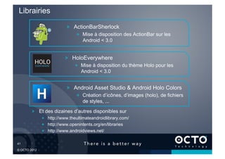 Librairies
                          !   ActionBarSherlock
                               !   Mise à disposition des ActionBar sur les
                                   Android < 3.0


                         !   HoloEverywhere
                               !   Mise à disposition du thème Holo pour les
                                   Android < 3.0


                          !   Android Asset Studio & Android Holo Colors
                               !   Création d’icônes, d’images (holo), de fichiers
                                   de styles, ...

        !   Et des dizaines d’autres disponibles sur
              !   http://www.theultimateandroidlibrary.com/
              !   http://www.openintents.org/en/libraries
              !   http://www.androidviews.net/

41	


© OCTO 2012
 