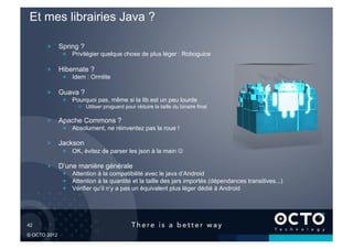 Et mes librairies Java ?

        !   Spring ?
              !   Privilégier quelque chose de plus léger : Roboguice

        !   Hibernate ?
              !   Idem : Ormlite

        !   Guava ?
              !   Pourquoi pas, même si la lib est un peu lourde
                    !   Utiliser proguard pour réduire la taille du binaire final

        !   Apache Commons ?
              !   Absolument, ne réinventez pas la roue !

        !   Jackson
              !   OK, évitez de parser les json à la main 

        !   D’une manière générale
              !   Attention à la compatibilité avec le java d’Android
              !   Attention à la quantité et la taille des jars importés (dépendances transitives...)
              !   Vérifier qu’il n’y a pas un équivalent plus léger dédié à Android




42	


© OCTO 2012
 