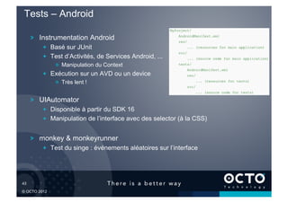 Tests – Android

        !   Instrumentation Android
            !   Basé sur JUnit
            !   Test d’Activités, de Services Android, ...
                !   Manipulation du Context
            !   Exécution sur un AVD ou un device
                !   Très lent !


        !   UIAutomator
            !   Disponible à partir du SDK 16
            !   Manipulation de l’interface avec des selector (à la CSS)


        !   monkey & monkeyrunner
            !   Test du singe : événements aléatoires sur l’interface




43	


© OCTO 2012
 
