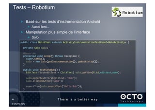 Tests – Robotium

        !   Basé sur les tests d’instrumentation Android
               !   Aussi lent...
        !   Manipulation plus simple de l’interface
               !   Solo
        public class MaintTest extends ActivityInstrumentationTestCase2<MainActivity> {	

          private Solo solo;	

          @Override	
          protected void setUp() throws Exception {	
             super.setUp();	
             solo = new Solo(getInstrumentation(), getActivity());	
          }	

          public void testSendBob() {	
            EditText FirsteditText = (EditText) solo.getView(R.id.edittext_name);	

               solo.enterText(FirsteditText, "Bob");	
               solo.clickOnButton("Send");	

               assertTrue(solo.searchText("Hello Bob"));	
          }	



44	


© OCTO 2012
 