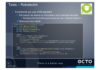 Tests – Robolectric

        !   Fonctionne sur une JVM standard
                !   Pas besoin de device ou d’émulateur pour exécuter les tests
                     !   Remplace les RuntimeException(stub) par des « Shadow Objects »
                 Beaucoup plus rapide
         @RunWith(RobolectricTestRunner.class)	
         public class MyActivityTest {	
             private Activity activity;	
             private Button pressMeButton;	
             private TextView results;	

                @Before	
                public void setUp() throws Exception {	
                    activity = new MyActivity();	
                    activity.onCreate(null);	
                    pressMeButton = (Button) activity.findViewById(R.id.press_me_button);	
                    results = (TextView) activity.findViewById(R.id.results_text_view);	
                }	

                @Test	
                public void shouldUpdateResultsWhenButtonIsClicked() throws Exception {	
                    pressMeButton.performClick();	
                    String resultsText = results.getText().toString();	
                    assertThat(resultsText, equalTo("Testing Android Rocks!"));	
                }	
         }	




45	


© OCTO 2012
 