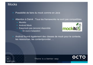 Mocks

        !   Possibilité de faire du mock comme en Java

        !   Attention à Dalvik : Tous les frameworks ne sont pas compatibles
              !   Mockito
              !   Android Mock
              !   Easymock pas (encore) disponible
                  !   En cours d’adaptation


        !   Android fournit également des classes de mock pour le contexte,
            les ressources, les contentprovider, ...




46	


© OCTO 2012
 