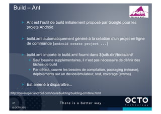 Build – Ant

         !   Ant est l’outil de build initialement proposé par Google pour les
             projets Android

         !   build.xml automatiquement généré à la création d’un projet en ligne
             de commande (android create project ...)

         !   build.xml importe le build.xml fourni dans ${sdk.dir}/tools/ant/
               !   Sauf besoins supplémentaires, il n’est pas nécessaire de définir des
                   tâches de build
               !   Par défaut, couvre les besoins de compilation, packaging (release),
                   déploiements sur un device/émulateur, test, coverage (emma)

         !   Est amené à disparaître...

http://developer.android.com/tools/building/building-cmdline.html


 47	


 © OCTO 2012
 