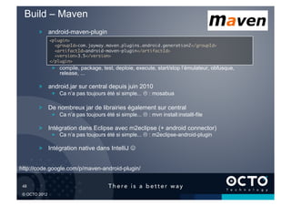 Build – Maven
         !   android-maven-plugin
               <plugin>	
                 <groupId>com.jayway.maven.plugins.android.generation2</groupId>	
                 <artifactId>android-maven-plugin</artifactId>	
                 <version>3.5</version>	
               </plugin>	

               !   compile, package, test, deploie, execute, start/stop l’émulateur, obfusque,
                   release, ...

         !   android.jar sur central depuis juin 2010
               !   Ca n’a pas toujours été si simple...  : mosabua

         !   De nombreux jar de librairies également sur central
               !   Ca n’a pas toujours été si simple...  : mvn install:installl-file

         !   Intégration dans Eclipse avec m2eclipse (+ android connector)
               !   Ca n’a pas toujours été si simple...  : m2eclipse-android-plugin

         !   Intégration native dans IntelliJ 


http://code.google.com/p/maven-android-plugin/


 48	


 © OCTO 2012
 