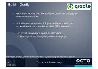 Build – Gradle

         !   Gradle est le futur outil de build préconisé par Google, en
             remplacement de Ant

         !   Actuellement en version 0.1, pas stable et surtout pas
             accessible au commun des mortels (SDK previews)

         !   Un projet plus mature existe en attendant...
               !   https://github.com/jvoegele/gradle-android-plugin




http://tools.android.com/tech-docs/new-build-system/using-the-new-build-system

 49	


 © OCTO 2012
 
