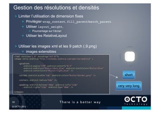 Gestion des résolutions et densités
   !   Limiter l’utilisation de dimension fixes
           !   Privilégier wrap_content, fill_parent/match_parent
           !   Utiliser layout_weight,
                 !   Pourcentage sur l’écran
           !   Utiliser les RelativeLayout


   !   Utiliser les images xml et les 9 patch (.9.png)
           !   images extensibles
   <?xml version="1.0" encoding="utf-8"?>	
   <shape xmlns:android="http://schemas.android.com/apk/res/android" >	

        <gradient	
            android:angle="270" android:centerY="0.4"	
            android:endColor="@color/dark_blue" android:startColor="@color/blue"	
            android:centerColor="@color/light_blue" />	

        <stroke android:width="1dp" android:color="@color/border_grey" />	

        <corners android:radius="6dp" />	

        <padding android:bottom="10dp" android:left="12dp"	
            android:right="12dp" android:top="10dp" />	

   </shape>	





55	


© OCTO 2012
 