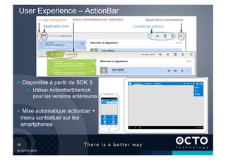 User Experience – ActionBar




!   Disponible à partir du SDK 3
        !   Utiliser ActionBarSherlock
            pour les versions antérieures

!   Mixe automatique actionbar +
  menu contextuel sur les
  smartphones


59	


© OCTO 2012
 