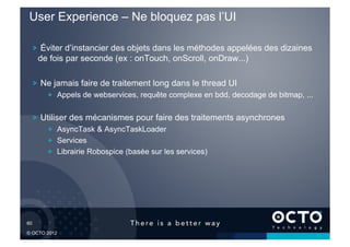 User Experience – Ne bloquez pas l’UI

   !   Éviter d’instancier des objets dans les méthodes appelées des dizaines
     de fois par seconde (ex : onTouch, onScroll, onDraw...)

   !   Ne jamais faire de traitement long dans le thread UI
        !   Appels de webservices, requête complexe en bdd, decodage de bitmap, ...

   !   Utiliser des mécanismes pour faire des traitements asynchrones
        !   AsyncTask & AsyncTaskLoader
        !   Services
        !   Librairie Robospice (basée sur les services)




60	


© OCTO 2012
 