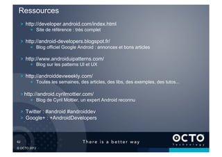 Ressources
   !   http://developer.android.com/index.html
        !   Site de référence : très complet

   !   http://android-developers.blogspot.fr/
        !   Blog officiel Google Android : annonces et bons articles

   !   http://www.androiduipatterns.com/
        !   Blog sur les patterns UI et UX

   !   http://androiddevweekly.com/
        !   Toutes les semaines, des articles, des libs, des exemples, des tutos...

   !  http://android.cyrilmottier.com/
        !   Blog de Cyril Mottier, un expert Android reconnu

   !   Twitter : #android #androiddev
   !   Google+ : +AndroidDevelopers



62	


© OCTO 2012
 