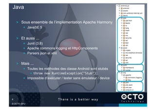 Java

       !   Sous ensemble de l’implémentation Apache Harmony
           !   JavaSE 5


       !   Et aussi ...
           !   Junit (3.8)
           !   Apache commons logging et HttpComponents
           !   Parsers json et xml


       !   Mais ...
           !   Toutes les méthodes des classe Android sont stubés
                !   throw new RuntimeException("Stub");	
           !   Impossible d’exécuter / tester sans émulateur / device




8	


© OCTO 2012
 