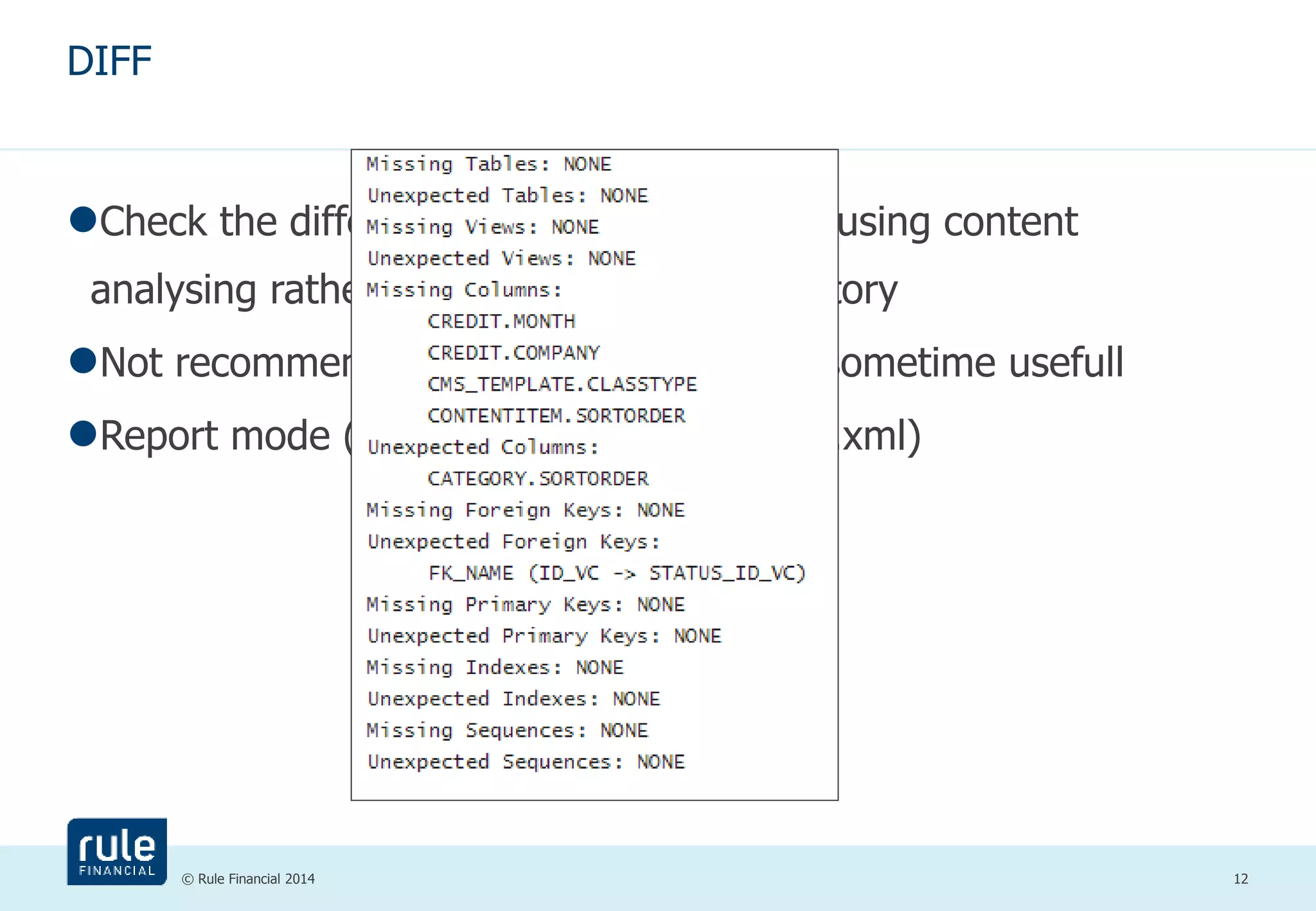 © Rule Financial 2014 12 
DIFF 
Check the difference between databases using content 
analysing rather than changelog table history 
Not recommended (limited abilities) but sometime usefull 
Report mode (list) or changeset mode (*.xml) 
 