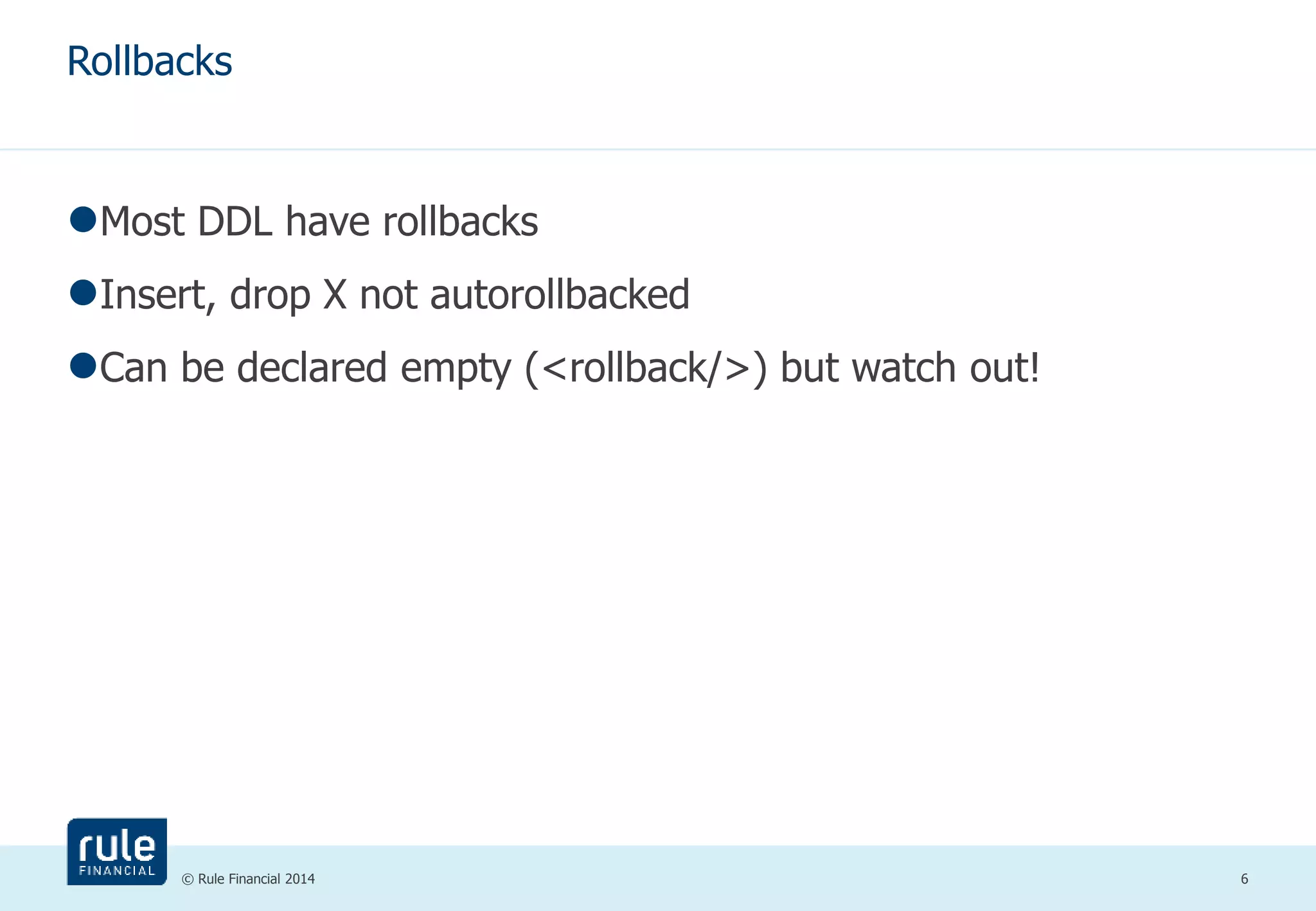 Rollbacks 
Most DDL have rollbacks 
Insert, drop X not autorollbacked 
Can be declared empty (<rollback/>) but watch out! 
© Rule Financial 2014 6 
 