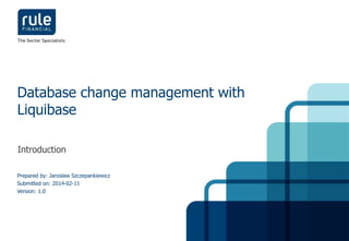 Database change management with 
Liquibase 
Introduction 
Prepared by: Jarosław Szczepankiewicz 
Submitted on: 2014-02-11 
Version: 1.0 
© Rule Financial 2014 1 
 