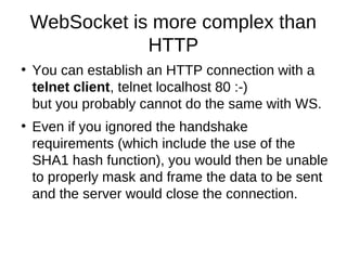 WebSocket is more complex than 
HTTP 
● You can establish an HTTP connection with a 
telnet client, telnet localhost 80 :-) 
but you probably cannot do the same with WS. 
● Even if you ignored the handshake 
requirements (which include the use of the 
SHA1 hash function), you would then be unable 
to properly mask and frame the data to be sent 
and the server would close the connection. 
 