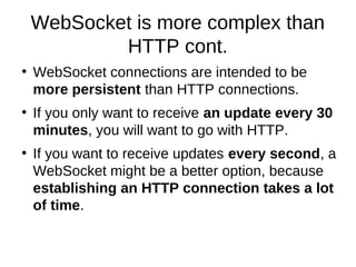 WebSocket is more complex than 
HTTP cont. 
● WebSocket connections are intended to be 
more persistent than HTTP connections. 
● If you only want to receive an update every 30 
minutes, you will want to go with HTTP. 
● If you want to receive updates every second, a 
WebSocket might be a better option, because 
establishing an HTTP connection takes a lot 
of time. 
 