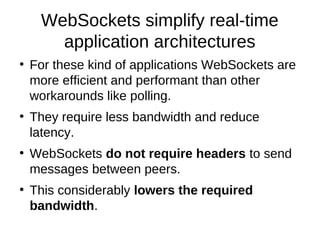 WebSockets simplify real-time 
application architectures 
● For these kind of applications WebSockets are 
more efficient and performant than other 
workarounds like polling. 
● They require less bandwidth and reduce 
latency. 
● WebSockets do not require headers to send 
messages between peers. 
● This considerably lowers the required 
bandwidth. 
 