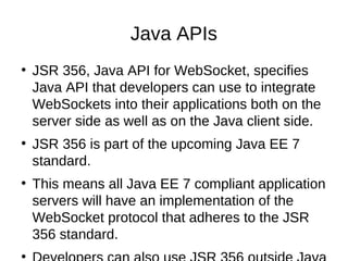 Java APIs 
● JSR 356, Java API for WebSocket, specifies 
Java API that developers can use to integrate 
WebSockets into their applications both on the 
server side as well as on the Java client side. 
● JSR 356 is part of the upcoming Java EE 7 
standard. 
● This means all Java EE 7 compliant application 
servers will have an implementation of the 
WebSocket protocol that adheres to the JSR 
356 standard. 
● Developers can also use JSR 356 outside Java 
 