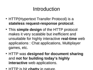 Introduction 
● HTTP(Hypertext Transfer Protocol) is a 
stateless request-response protocol. 
● This simple design of the HTTP protocol 
makes it very scalable but inefficient and 
unsuitable for highly interactive real-time web 
applications : Chat applications, Multiplayer 
games, etc. 
● HTTP was designed for document sharing 
and not for building today’s highly 
interactive web applications. 
● HTTP is bit chatty in nature, 
 