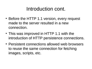 Introduction cont. 
● Before the HTTP 1.1 version, every request 
made to the server resulted in a new 
connection. 
● This was improved in HTTP 1.1 with the 
introduction of HTTP persistence connections. 
● Persistent connections allowed web browsers 
to reuse the same connection for fetching 
images, scripts, etc. 
 