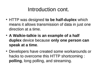 Introduction cont. 
● HTTP was designed to be half-duplex which 
means it allows transmission of data in just one 
direction at a time. 
● A Walkie-talkie is an example of a half 
duplex device because only one person can 
speak at a time. 
● Developers have created some workarounds or 
hacks to overcome this HTTP shortcoming : 
polling, long polling, and streaming. 
 