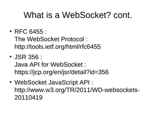 What is a WebSocket? cont. 
● RFC 6455 : 
The WebSocket Protocol : 
http://tools.ietf.org/html/rfc6455 
● JSR 356 : 
Java API for WebSocket : 
https://jcp.org/en/jsr/detail?id=356 
● WebSocket JavaScript API : 
http://www.w3.org/TR/2011/WD-websockets- 
20110419 
 