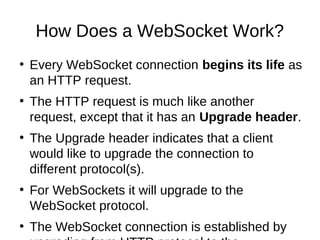 How Does a WebSocket Work? 
● Every WebSocket connection begins its life as 
an HTTP request. 
● The HTTP request is much like another 
request, except that it has an Upgrade header. 
● The Upgrade header indicates that a client 
would like to upgrade the connection to 
different protocol(s). 
● For WebSockets it will upgrade to the 
WebSocket protocol. 
● The WebSocket connection is established by 
upgrading from HTTP protocol to the 
 