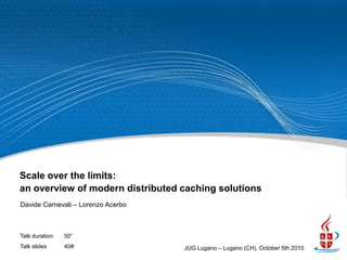 Scale over the limits:
an overview of modern distributed caching solutions
Davide Carnevali – Lorenzo Acerbo



Talk duration   50”
Talk slides     40#                 JUG Lugano – Lugano (CH), October 5th 2010
 