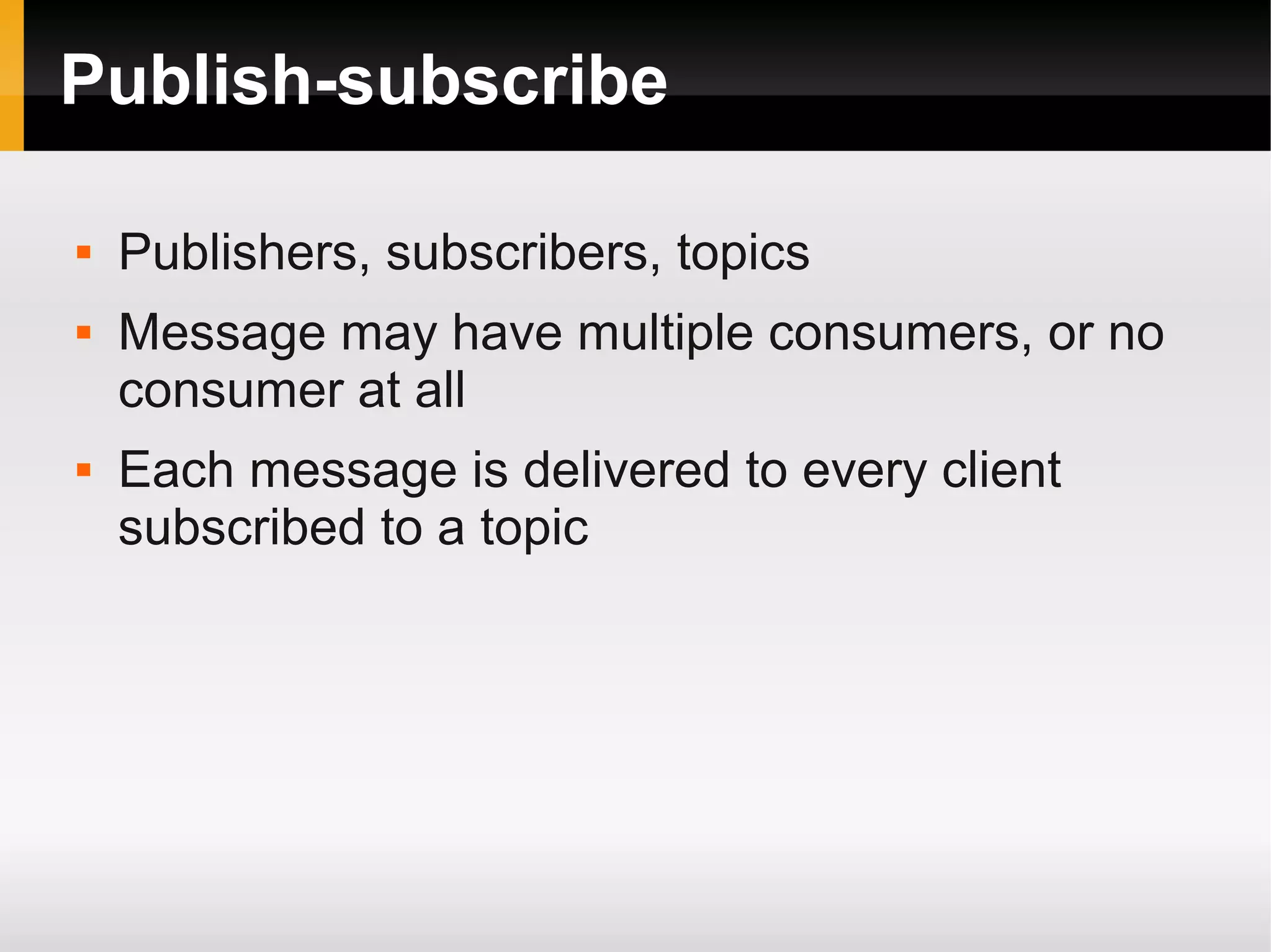 Publish-subscribe  Publishers, subscribers, topics  Message may have multiple consumers, or no consumer at all  Each message is delivered to every client subscribed to a topic 
