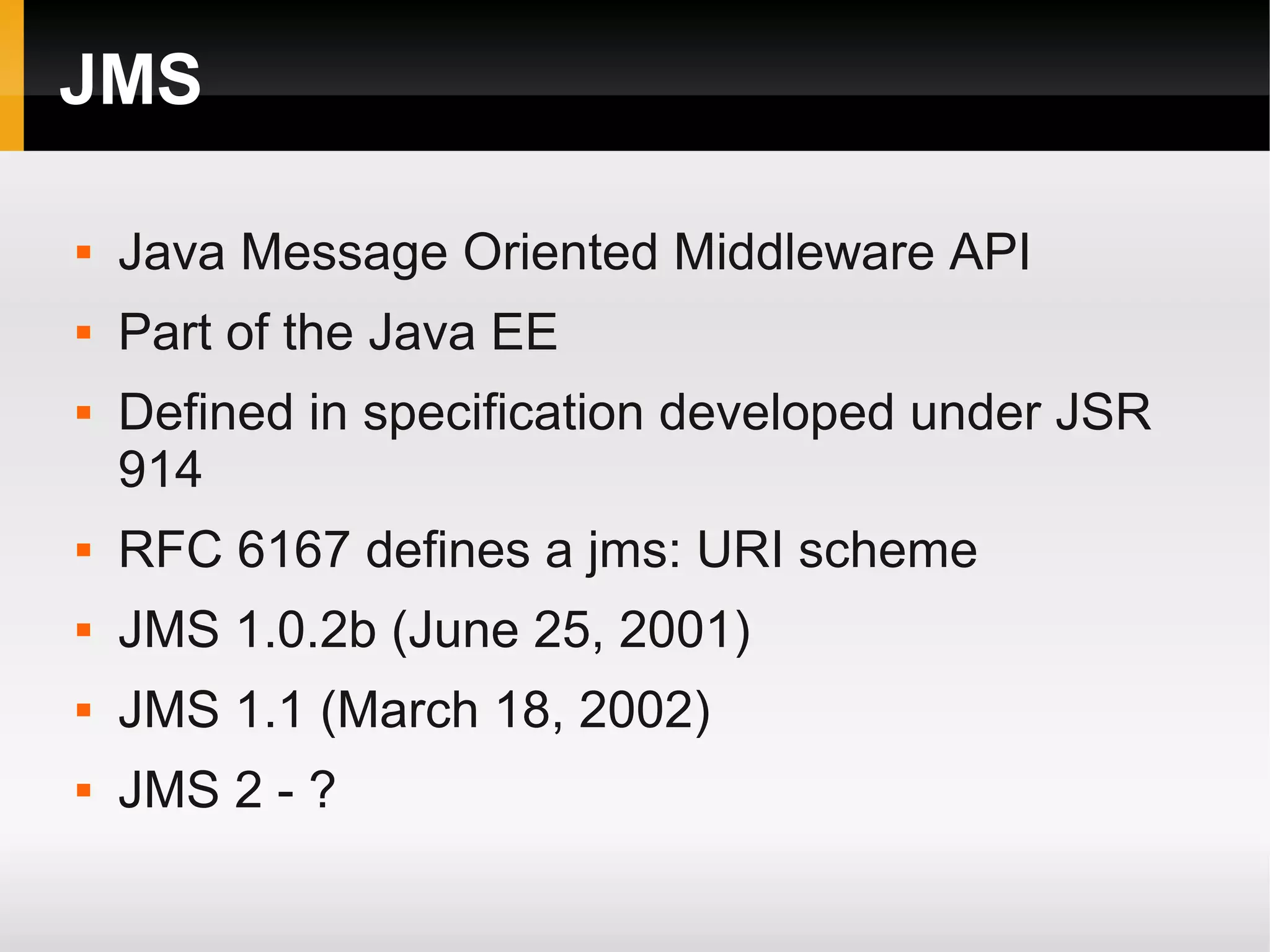 JMS  Java Message Oriented Middleware API  Part of the Java EE  Defined in specification developed under JSR 914  RFC 6167 defines a jms: URI scheme  JMS 1.0.2b (June 25, 2001)  JMS 1.1 (March 18, 2002)  JMS 2 - ? 