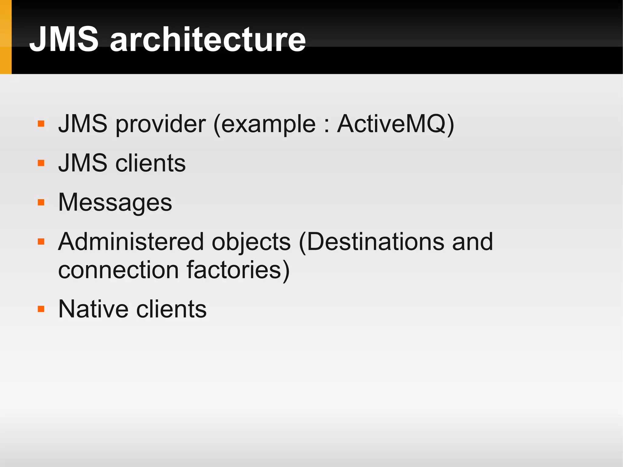 JMS architecture  JMS provider (example : ActiveMQ)  JMS clients  Messages  Administered objects (Destinations and connection factories)  Native clients 