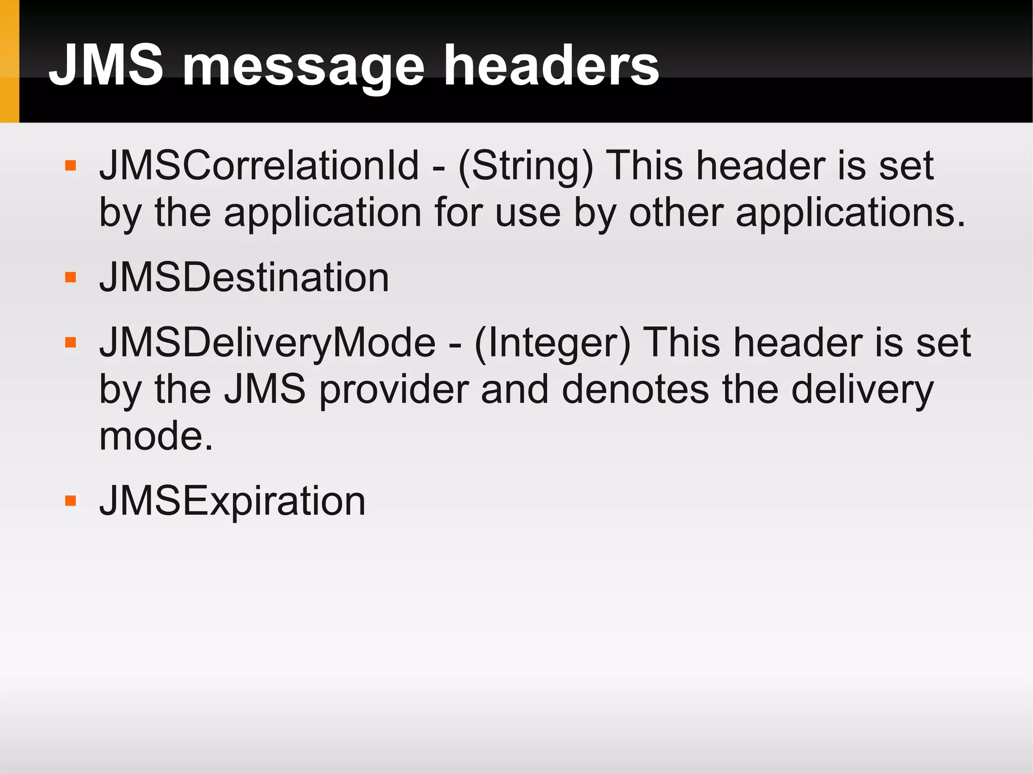 JMS message headers  JMSCorrelationId - (String) This header is set by the application for use by other applications.  JMSDestination  JMSDeliveryMode - (Integer) This header is set by the JMS provider and denotes the delivery mode.  JMSExpiration 
