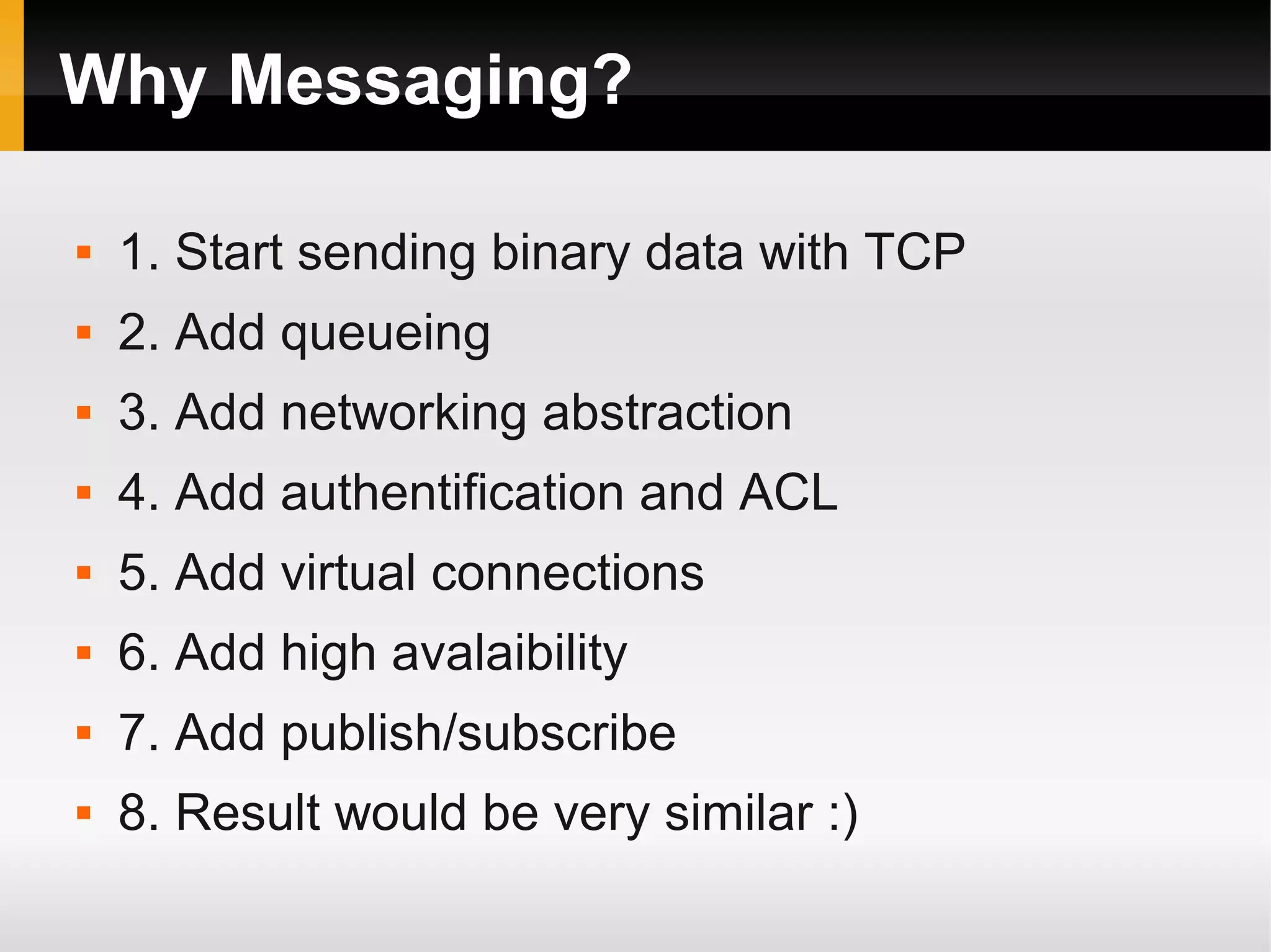 Why Messaging?  1. Start sending binary data with TCP  2. Add queueing  3. Add networking abstraction  4. Add authentification and ACL  5. Add virtual connections  6. Add high avalaibility  7. Add publish/subscribe  8. Result would be very similar :) 