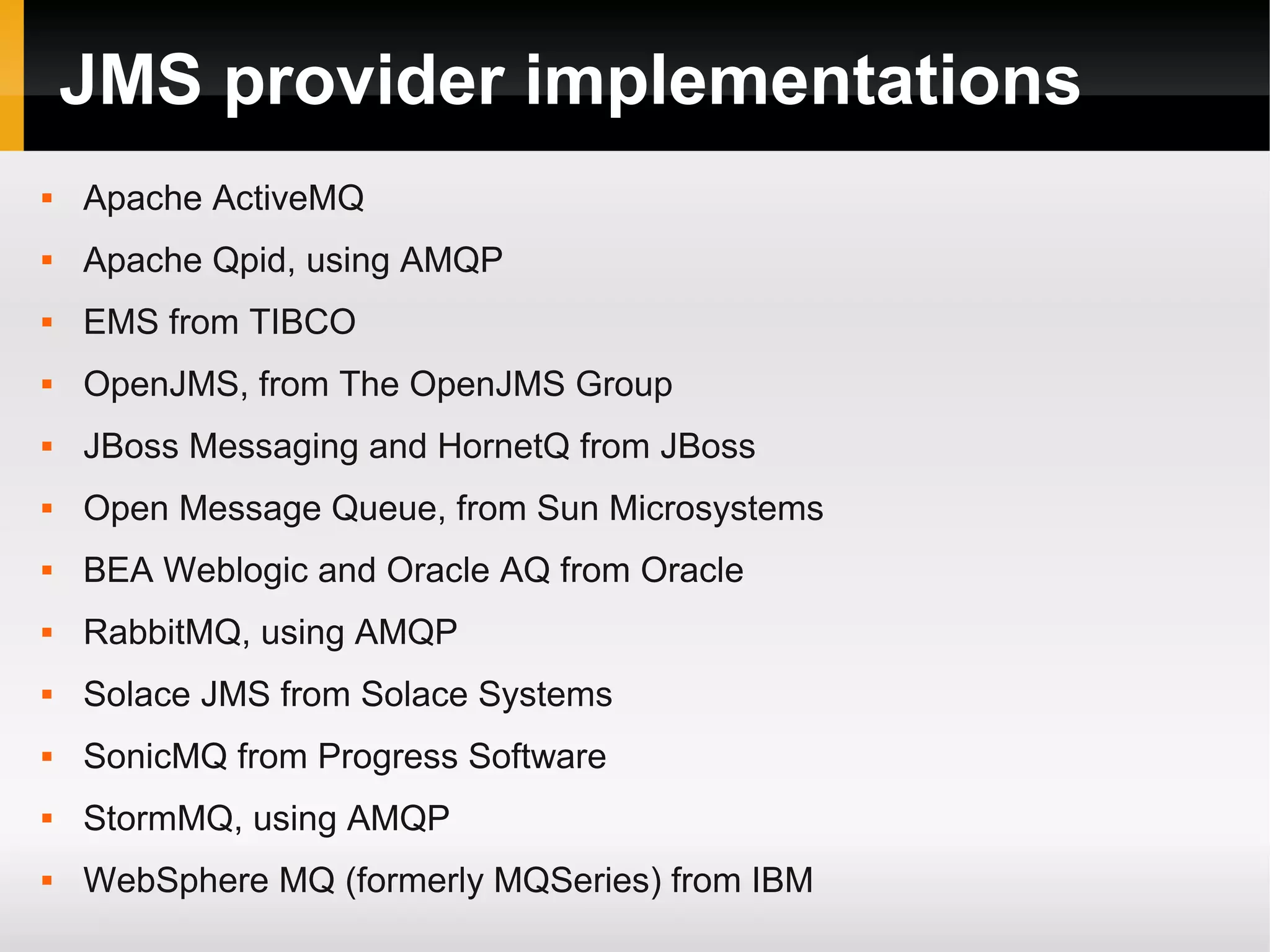 JMS provider implementations  Apache ActiveMQ  Apache Qpid, using AMQP  EMS from TIBCO  OpenJMS, from The OpenJMS Group  JBoss Messaging and HornetQ from JBoss  Open Message Queue, from Sun Microsystems  BEA Weblogic and Oracle AQ from Oracle  RabbitMQ, using AMQP  Solace JMS from Solace Systems  SonicMQ from Progress Software  StormMQ, using AMQP  WebSphere MQ (formerly MQSeries) from IBM 
