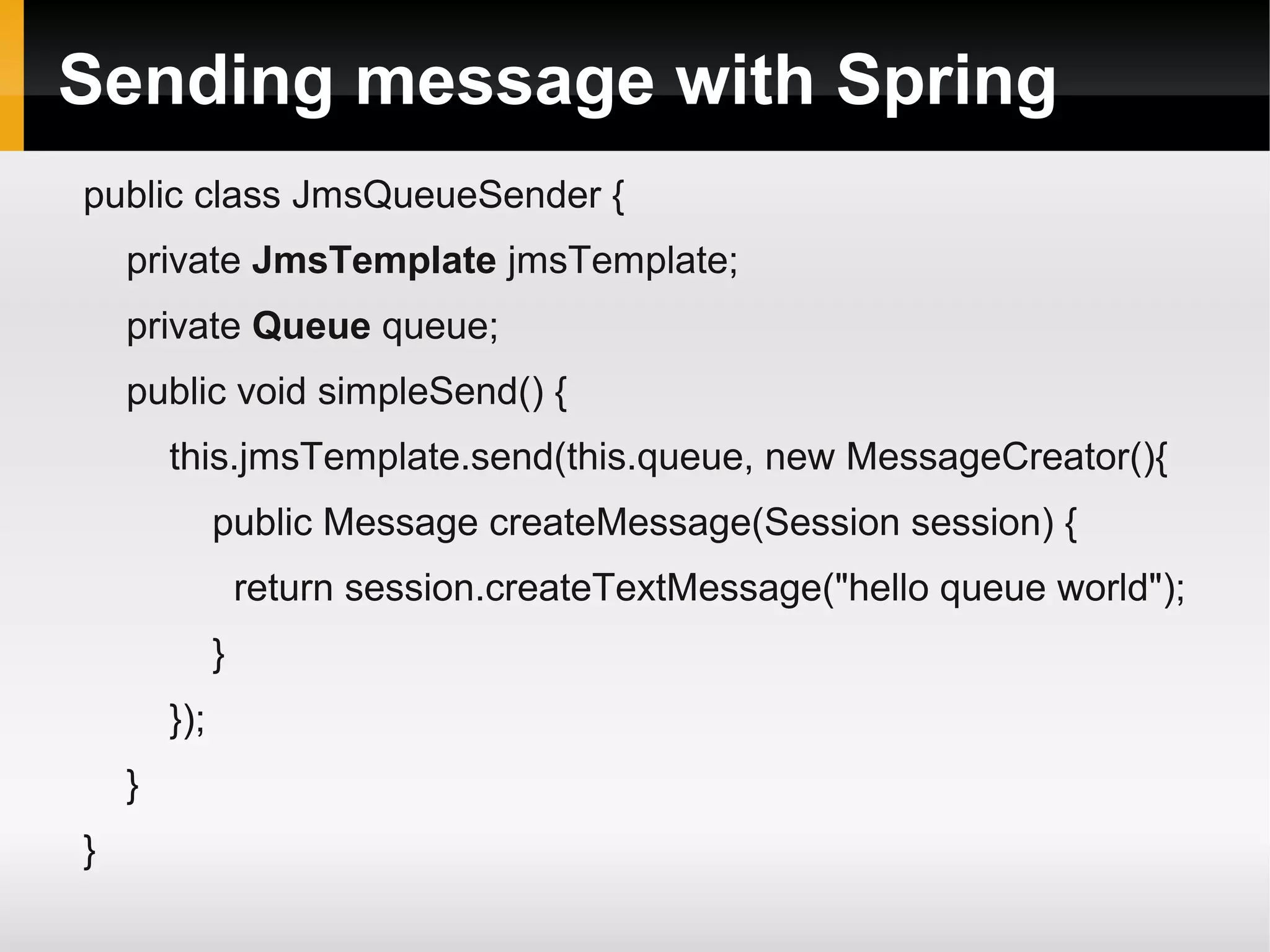 Sending message with Spring public class JmsQueueSender { private JmsTemplate jmsTemplate; private Queue queue; public void simpleSend() { this.jmsTemplate.send(this.queue, new MessageCreator(){ public Message createMessage(Session session) { return session.createTextMessage("hello queue world"); } }); } } 
