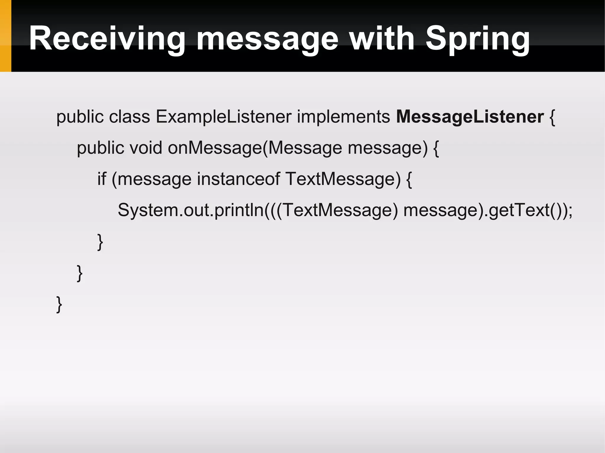 Receiving message with Spring public class ExampleListener implements MessageListener { public void onMessage(Message message) { if (message instanceof TextMessage) { System.out.println(((TextMessage) message).getText()); } } } 