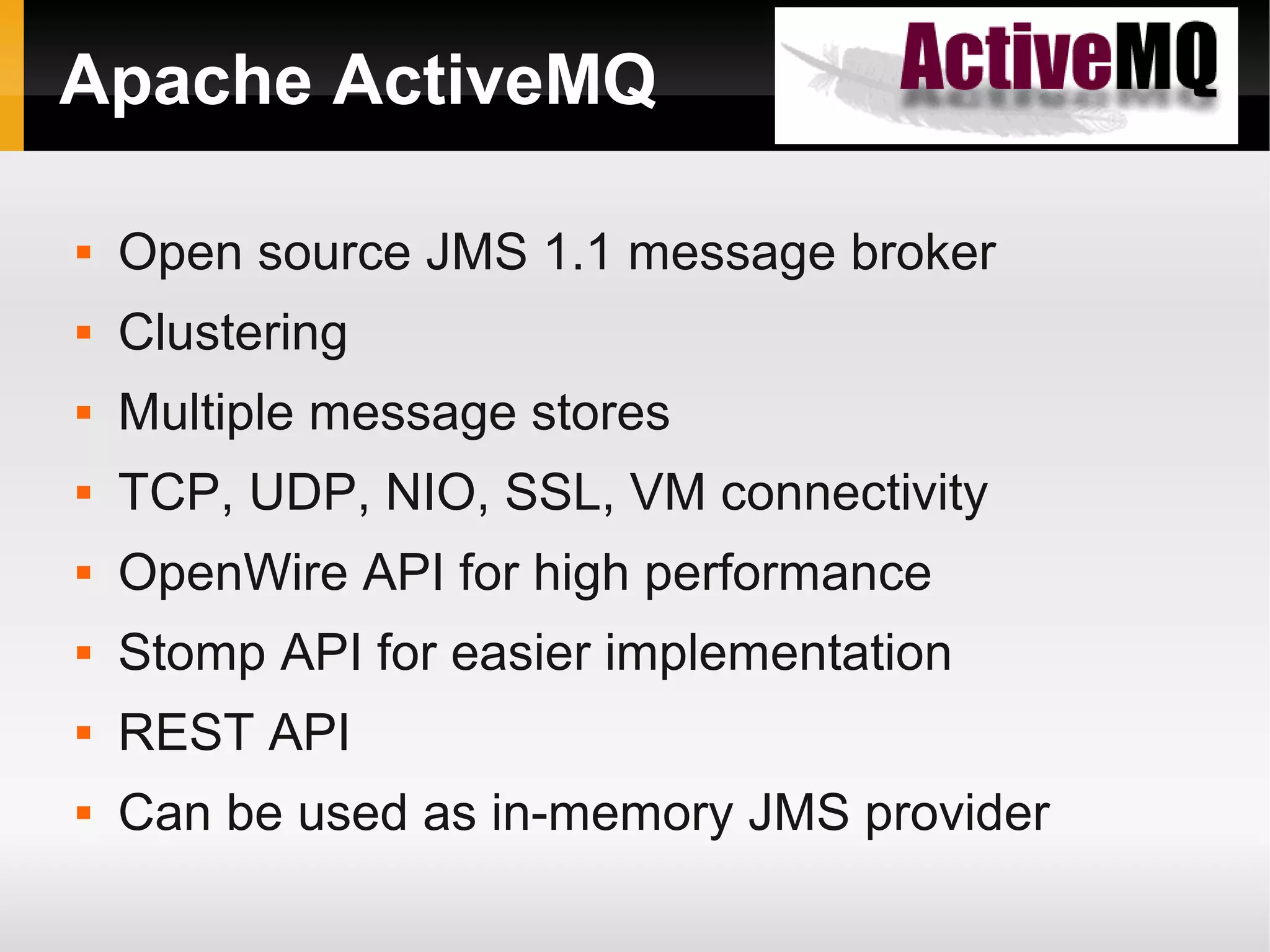 Apache ActiveMQ  Open source JMS 1.1 message broker  Clustering  Multiple message stores  TCP, UDP, NIO, SSL, VM connectivity  OpenWire API for high performance  Stomp API for easier implementation  REST API  Can be used as in-memory JMS provider 