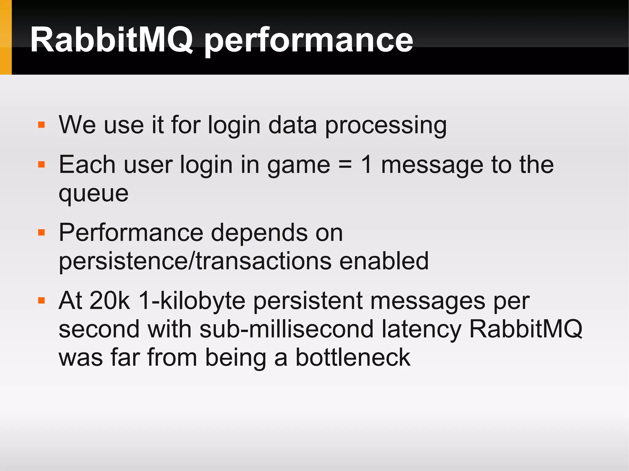 RabbitMQ performance  We use it for login data processing  Each user login in game = 1 message to the queue  Performance depends on persistence/transactions enabled  At 20k 1-kilobyte persistent messages per second with sub-millisecond latency RabbitMQ was far from being a bottleneck 