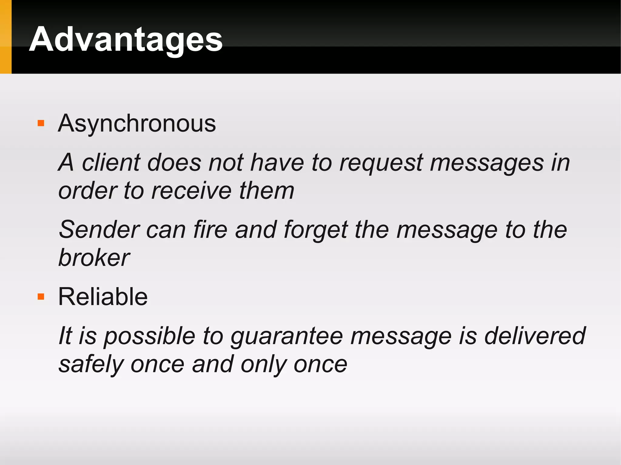 Advantages  Asynchronous A client does not have to request messages in order to receive them Sender can fire and forget the message to the broker  Reliable It is possible to guarantee message is delivered safely once and only once 