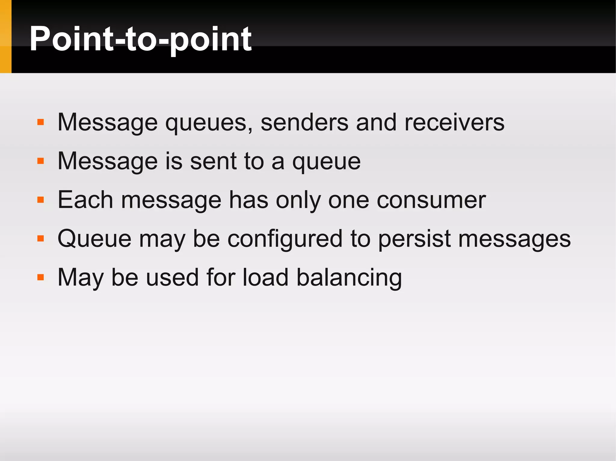 Point-to-point  Message queues, senders and receivers  Message is sent to a queue  Each message has only one consumer  Queue may be configured to persist messages  May be used for load balancing 